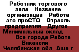 Работник торгового зала › Название организации ­ Работа-это проСТО › Отрасль предприятия ­ Другое › Минимальный оклад ­ 22 700 - Все города Работа » Вакансии   . Челябинская обл.,Аша г.